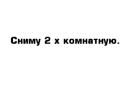 Сниму 2-х комнатную.